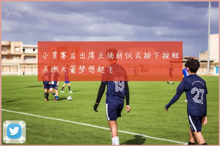 小贾赛后出席主场新仪式按下按钮点燃火箭梦想起飞