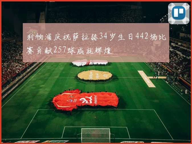 利物浦庆祝萨拉赫34岁生日442场比赛贡献257球成就辉煌