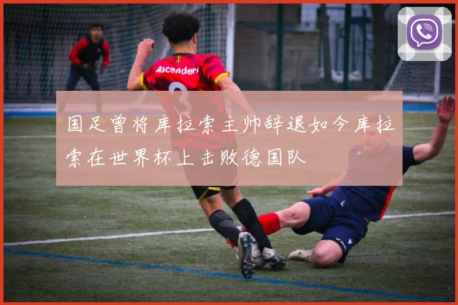 国足曾将库拉索主帅辞退如今库拉索在世界杯上击败德国队
