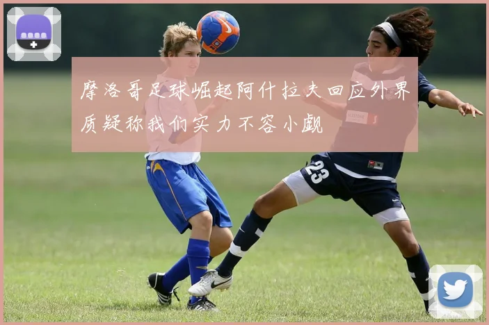 摩洛哥足球崛起阿什拉夫回应外界质疑称我们实力不容小觑
