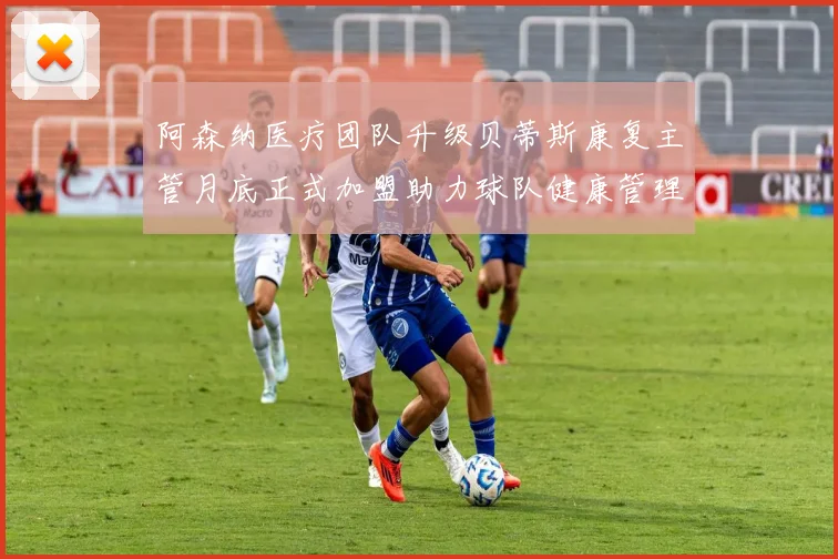 阿森纳医疗团队升级贝蒂斯康复主管月底正式加盟助力球队健康管理