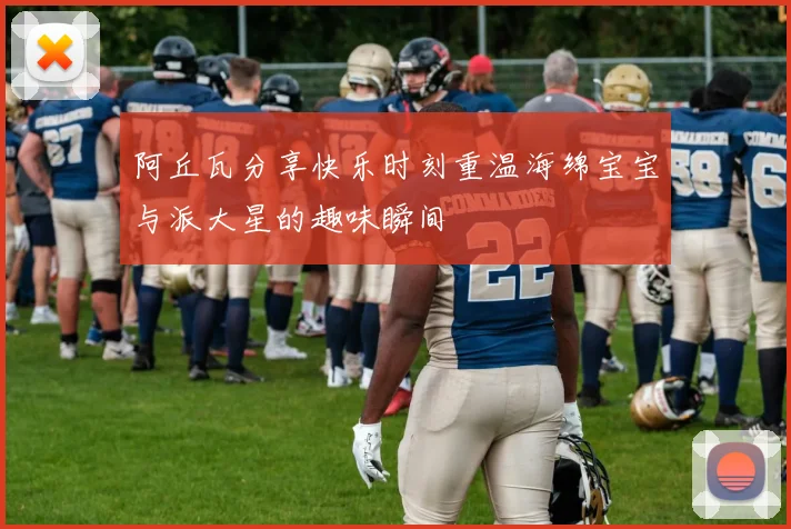 阿丘瓦分享快乐时刻重温海绵宝宝与派大星的趣味瞬间