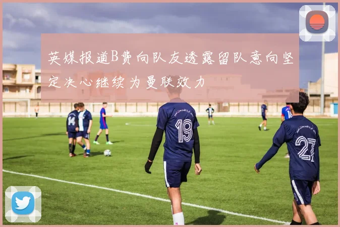 英媒报道B费向队友透露留队意向坚定决心继续为曼联效力