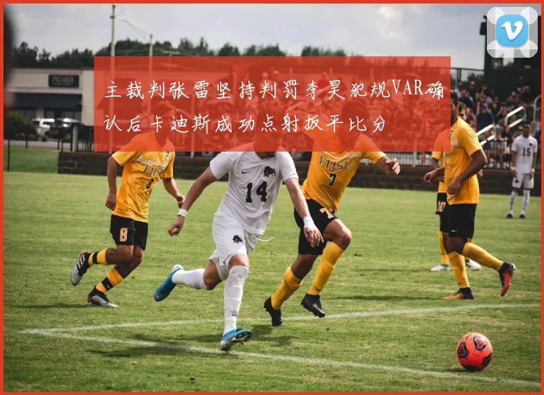 主裁判张雷坚持判罚李昊犯规VAR确认后卡迪斯成功点射扳平比分
