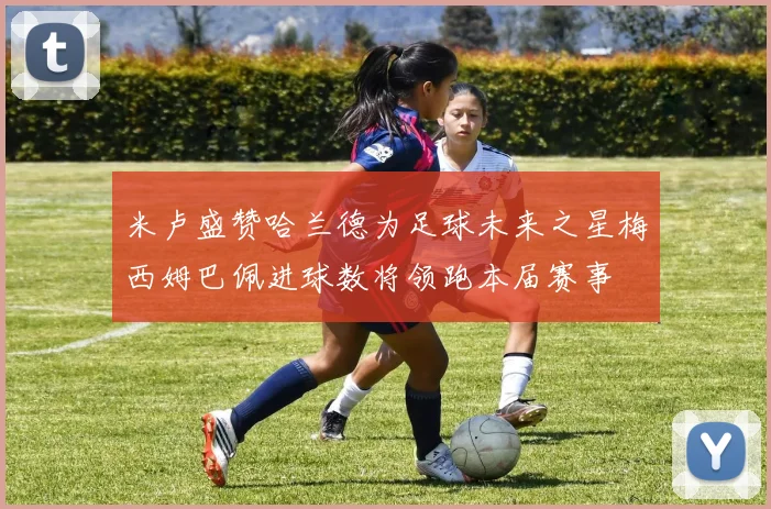 米卢盛赞哈兰德为足球未来之星梅西姆巴佩进球数将领跑本届赛事