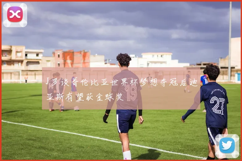 J罗谈哥伦比亚世界杯梦想夺冠后迪亚斯有望获金球奖