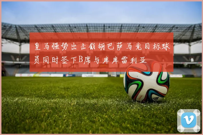 皇马强势出击截胡巴萨马竞目标球员同时签下B席与库库雷利亚