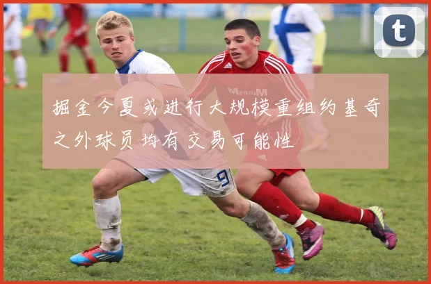 掘金今夏或进行大规模重组约基奇之外球员均有交易可能性