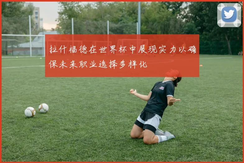 拉什福德在世界杯中展现实力以确保未来职业选择多样化